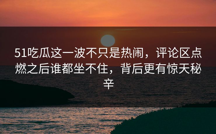 51吃瓜这一波不只是热闹，评论区点燃之后谁都坐不住，背后更有惊天秘辛