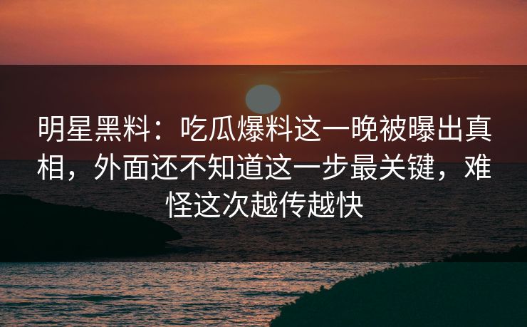 明星黑料：吃瓜爆料这一晚被曝出真相，外面还不知道这一步最关键，难怪这次越传越快
