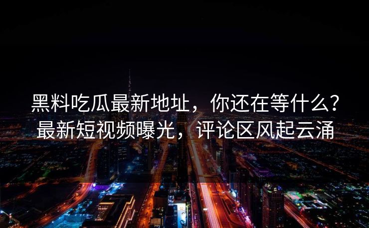 黑料吃瓜最新地址，你还在等什么？最新短视频曝光，评论区风起云涌