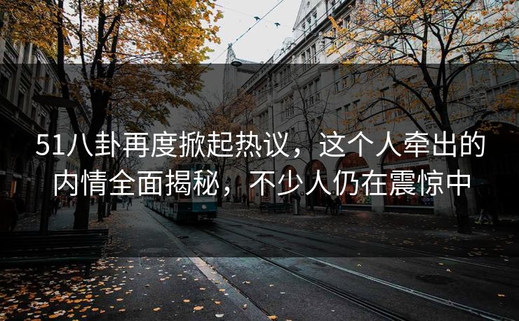 51八卦再度掀起热议，这个人牵出的内情全面揭秘，不少人仍在震惊中
