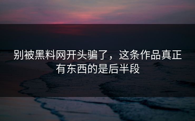 别被黑料网开头骗了，这条作品真正有东西的是后半段
