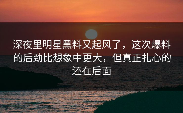 深夜里明星黑料又起风了，这次爆料的后劲比想象中更大，但真正扎心的还在后面