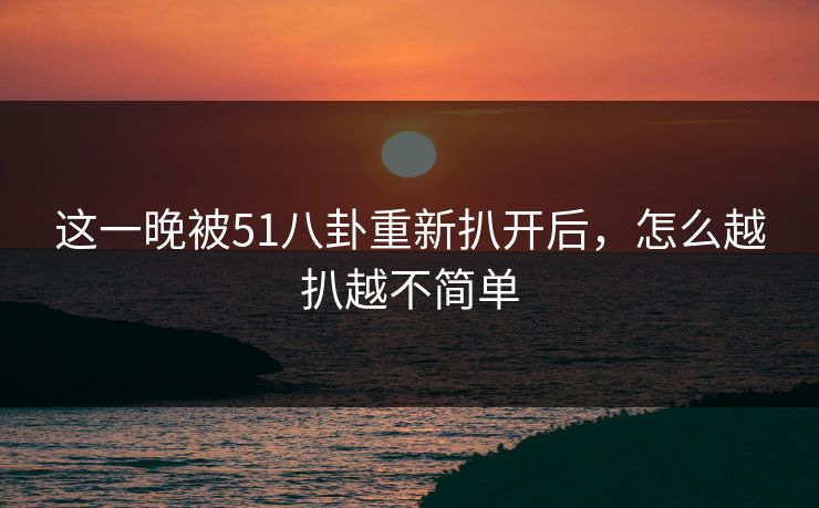 这一晚被51八卦重新扒开后，怎么越扒越不简单