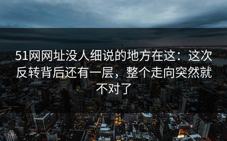 51网网址没人细说的地方在这：这次反转背后还有一层，整个走向突然就不对了