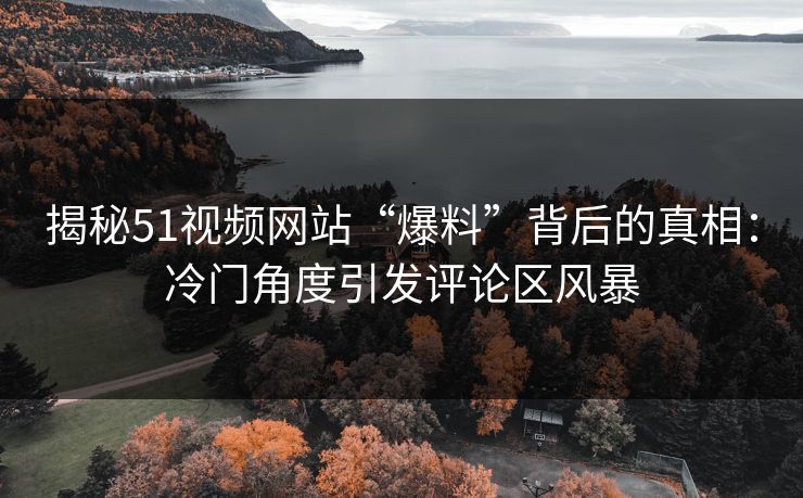 揭秘51视频网站“爆料”背后的真相：冷门角度引发评论区风暴