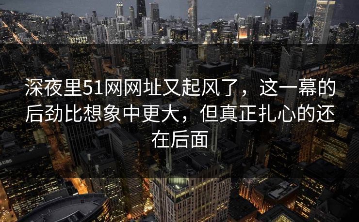 深夜里51网网址又起风了，这一幕的后劲比想象中更大，但真正扎心的还在后面