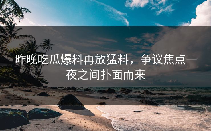 昨晚吃瓜爆料再放猛料，争议焦点一夜之间扑面而来
