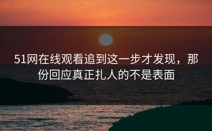 51网在线观看追到这一步才发现，那份回应真正扎人的不是表面