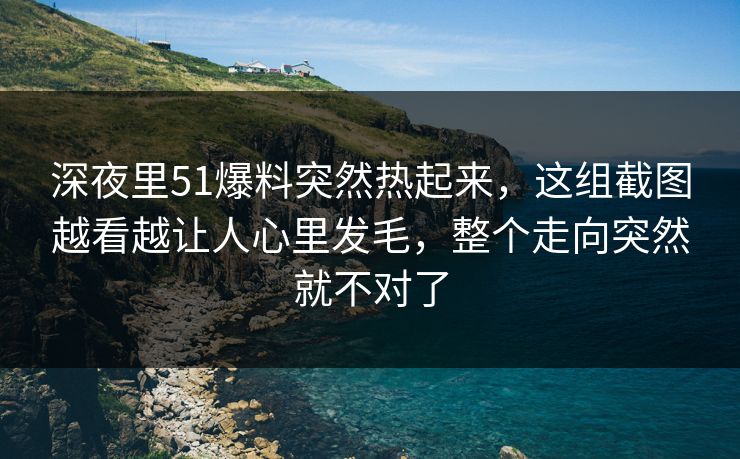 深夜里51爆料突然热起来，这组截图越看越让人心里发毛，整个走向突然就不对了