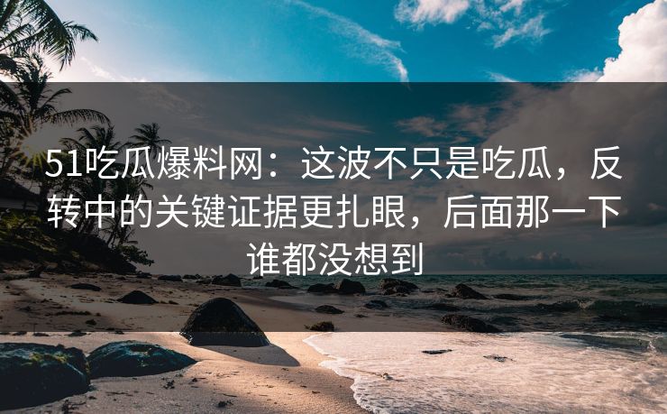 51吃瓜爆料网：这波不只是吃瓜，反转中的关键证据更扎眼，后面那一下谁都没想到