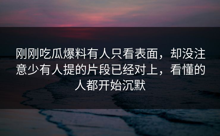 刚刚吃瓜爆料有人只看表面，却没注意少有人提的片段已经对上，看懂的人都开始沉默