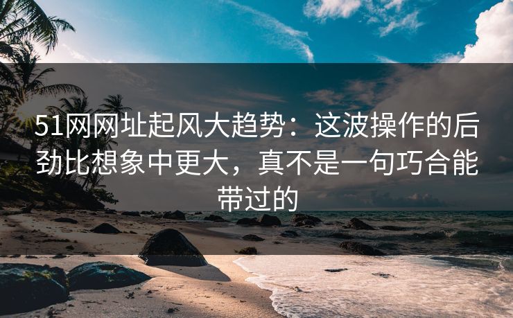 51网网址起风大趋势：这波操作的后劲比想象中更大，真不是一句巧合能带过的