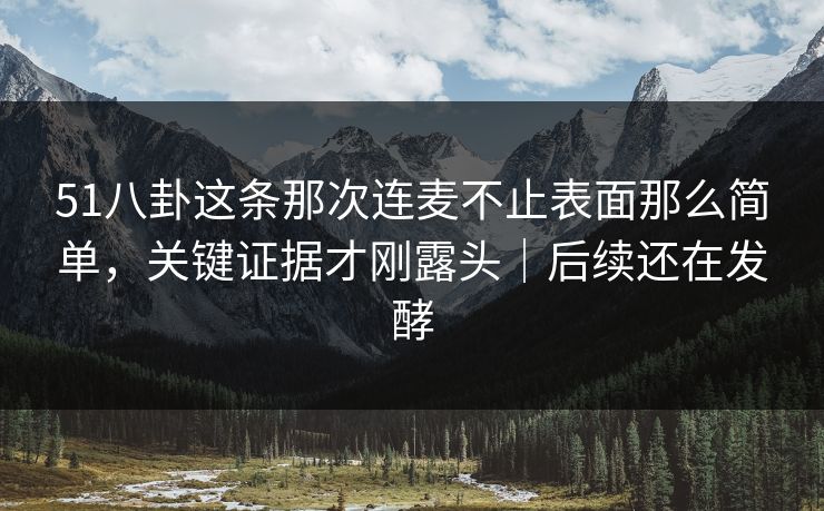 51八卦这条那次连麦不止表面那么简单，关键证据才刚露头｜后续还在发酵