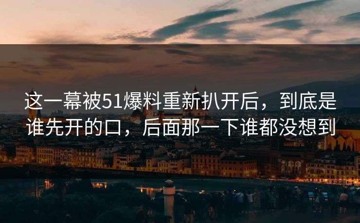 这一幕被51爆料重新扒开后，到底是谁先开的口，后面那一下谁都没想到