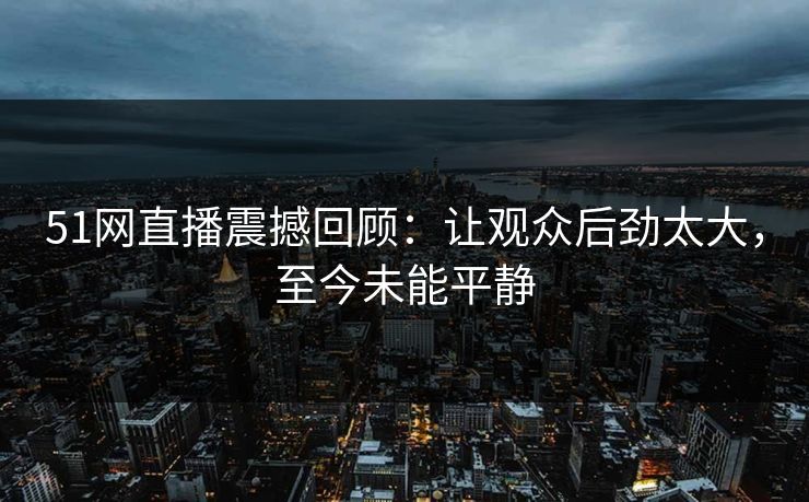 51网直播震撼回顾：让观众后劲太大，至今未能平静