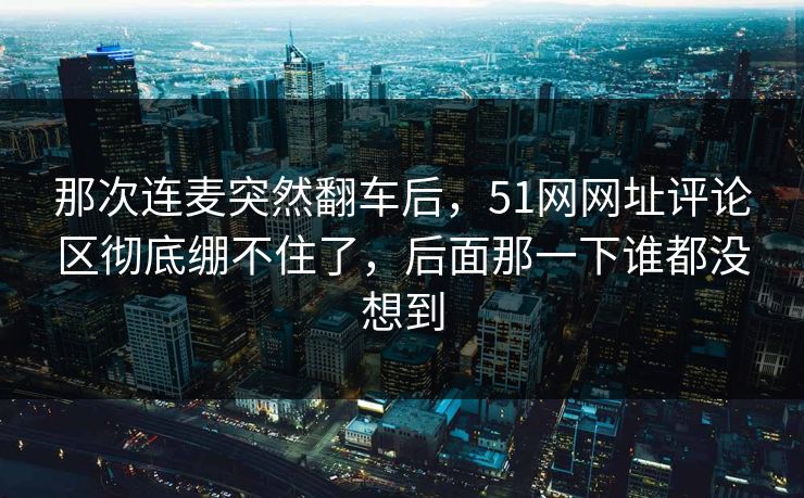 那次连麦突然翻车后，51网网址评论区彻底绷不住了，后面那一下谁都没想到