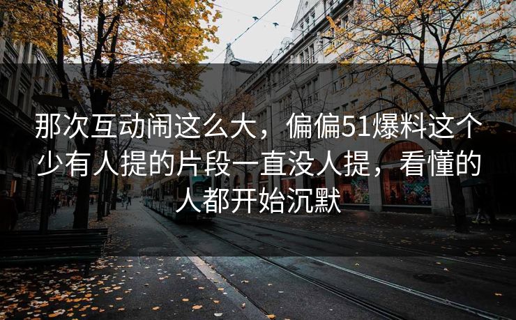 那次互动闹这么大,偏偏51爆料这个少有人提的片段一直没人提,看懂的人都开始沉默 那次互动闹这么大,偏偏51爆料这个少有人提的片段一直没人提,看懂的人都开始沉默