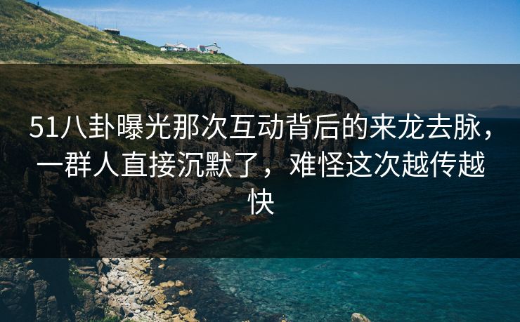 51八卦曝光那次互动背后的来龙去脉，一群人直接沉默了，难怪这次越传越快