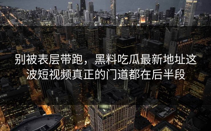 别被表层带跑，黑料吃瓜最新地址这波短视频真正的门道都在后半段