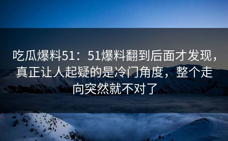 吃瓜爆料51：51爆料翻到后面才发现，真正让人起疑的是冷门角度，整个走向突然就不对了