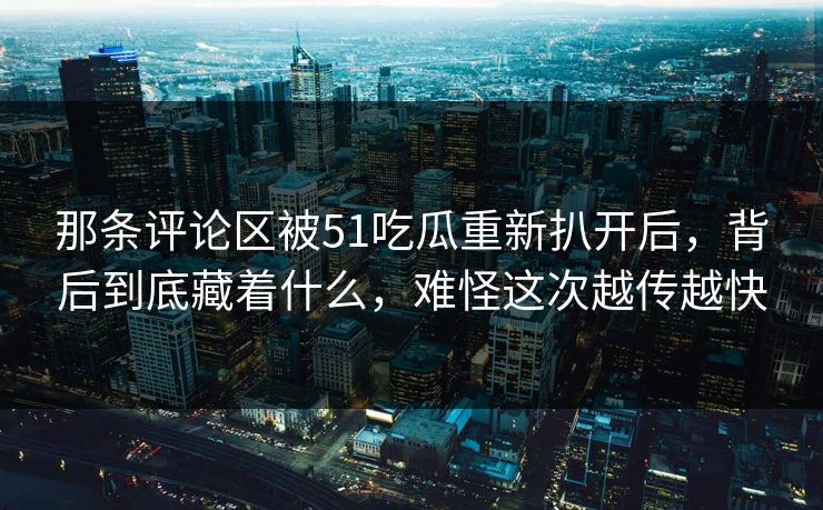 那条评论区被51吃瓜重新扒开后，背后到底藏着什么，难怪这次越传越快