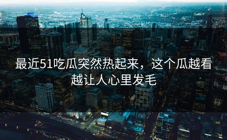 最近51吃瓜突然热起来，这个瓜越看越让人心里发毛