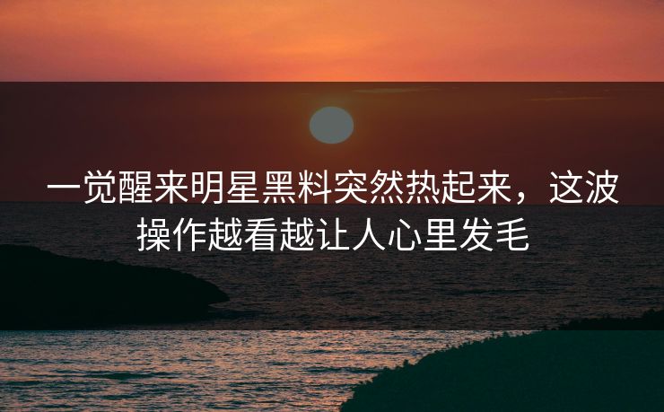一觉醒来明星黑料突然热起来，这波操作越看越让人心里发毛
