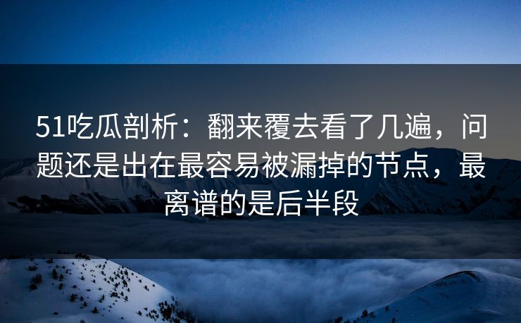 51吃瓜剖析：翻来覆去看了几遍，问题还是出在最容易被漏掉的节点，最离谱的是后半段