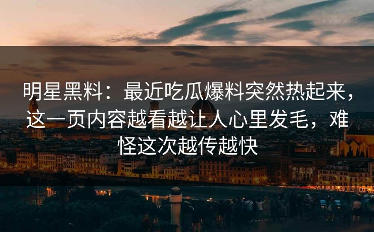 明星黑料:最近吃瓜爆料突然热起来,这一页内容越看越让人心里发毛,难怪这次越传越快 明星黑料:最近吃瓜爆料突然热起来,这一页内容越看越让人心里发毛,难怪这次越传越快