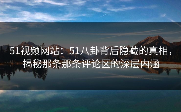 51视频网站：51八卦背后隐藏的真相，揭秘那条那条评论区的深层内涵