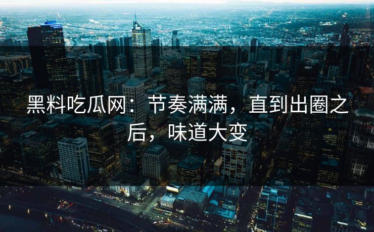 黑料吃瓜网：节奏满满，直到出圈之后，味道大变