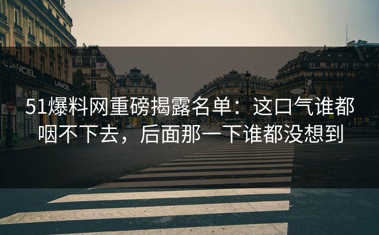 51爆料网重磅揭露名单：这口气谁都咽不下去，后面那一下谁都没想到