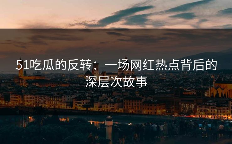 51吃瓜的反转：一场网红热点背后的深层次故事