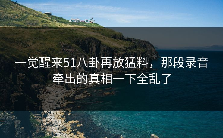 一觉醒来51八卦再放猛料，那段录音牵出的真相一下全乱了
