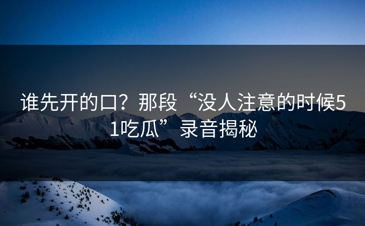 谁先开的口？那段“没人注意的时候51吃瓜”录音揭秘