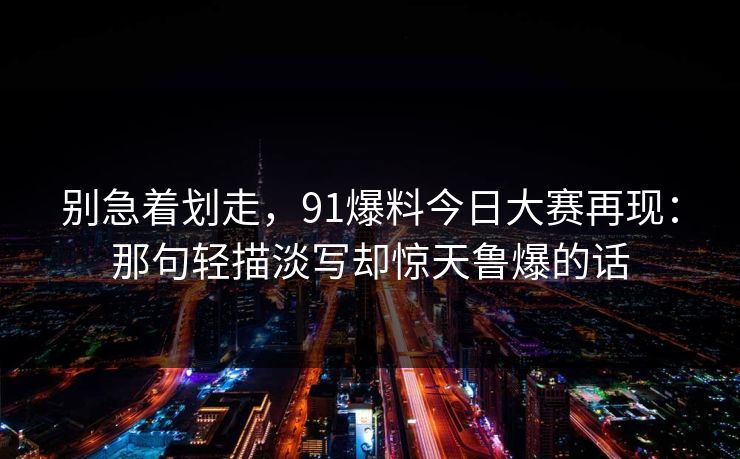 别急着划走,91爆料今日大赛再现:那句轻描淡写却惊天鲁爆的话 别急着划走,91爆料今日大赛再现:那句轻描淡写却惊天鲁爆的话