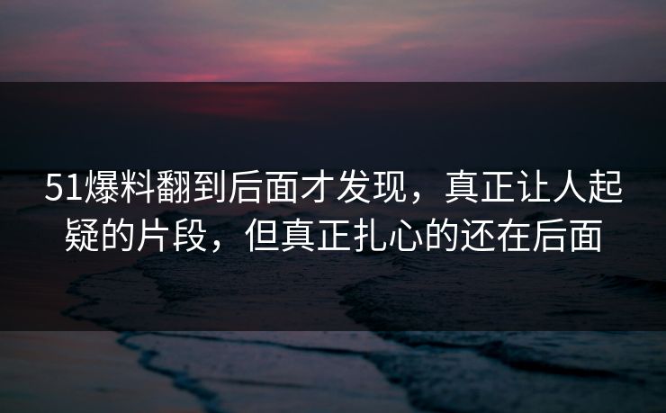 51爆料翻到后面才发现，真正让人起疑的片段，但真正扎心的还在后面