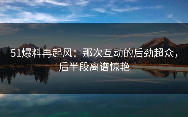 51爆料再起风：那次互动的后劲超众，后半段离谱惊艳