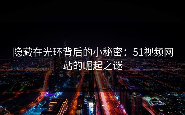 隐藏在光环背后的小秘密：51视频网站的崛起之谜