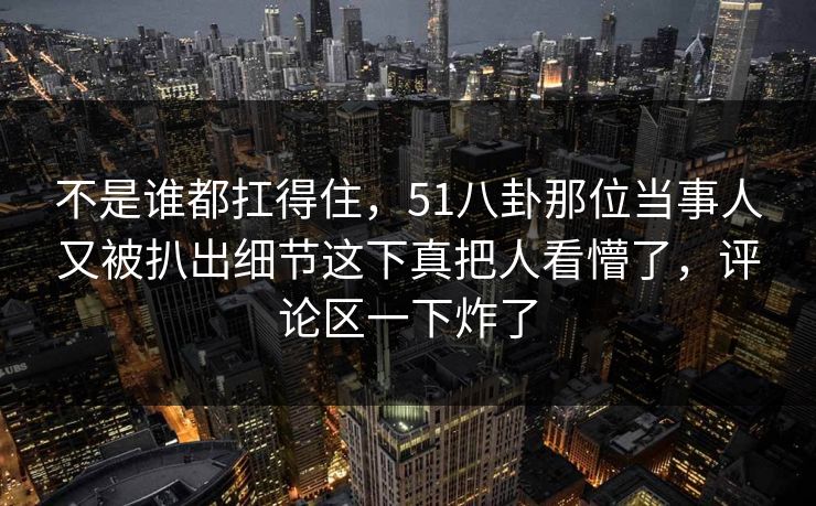 不是谁都扛得住，51八卦那位当事人又被扒出细节这下真把人看懵了，评论区一下炸了