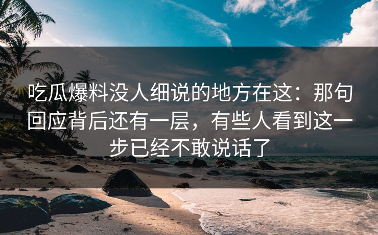 吃瓜爆料没人细说的地方在这：那句回应背后还有一层，有些人看到这一步已经不敢说话了