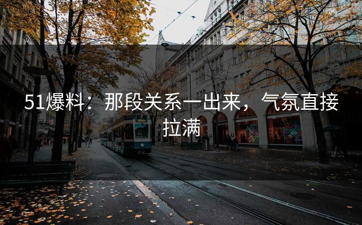 51爆料：那段关系一出来，气氛直接拉满