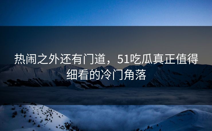热闹之外还有门道，51吃瓜真正值得细看的冷门角落