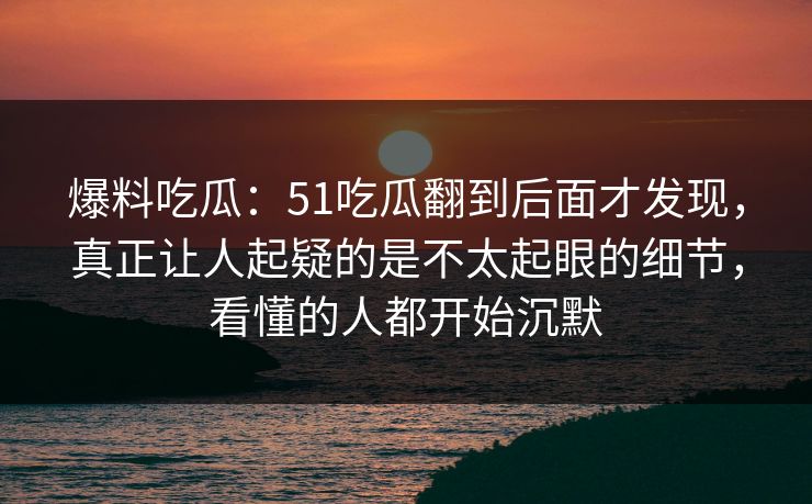 爆料吃瓜：51吃瓜翻到后面才发现，真正让人起疑的是不太起眼的细节，看懂的人都开始沉默