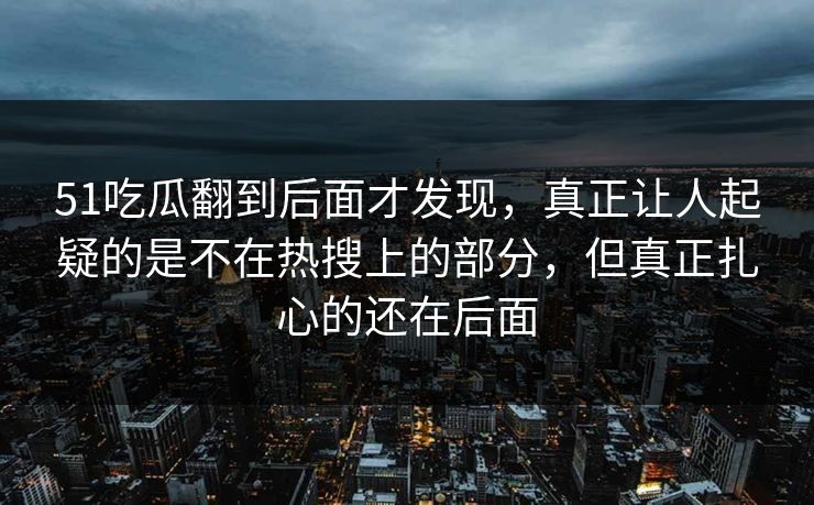 51吃瓜翻到后面才发现，真正让人起疑的是不在热搜上的部分，但真正扎心的还在后面